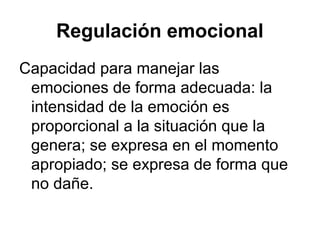 Regulación emocional
Capacidad para manejar las
emociones de forma adecuada: la
intensidad de la emoción es
proporcional a la situación que la
genera; se expresa en el momento
apropiado; se expresa de forma que
no dañe.

 
