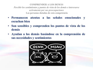 COMPRENDER A LOS DEMÁS
    Percibir los sentimientos y puntos de vista de los demás e interesarse
                     activamente por sus preocupaciones
                  Las personas dotadas de esta competencia

• Permanecen atentas a las señales emocionales y
  escuchan bien
• Son sensibles y comprenden los puntos de vista de los
  demás
• Ayudan a los demás basándose en la comprensión de
  sus necesidades y sentimientos
 