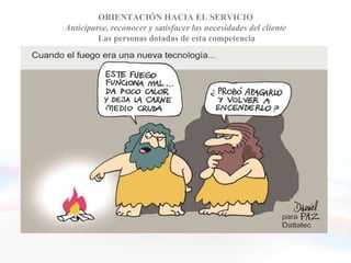 ORIENTACIÓN HACIA EL SERVICIO
      Anticiparse, reconocer y satisfacer las necesidades del cliente
               Las personas dotadas de esta competencia


• Comprenden las necesidades de sus clientes y tratan de
  satisfacerlas con sus productos o sus servicios
• Buscan el modo de aumentar la satisfacción y fidelidad
  de sus clientes
• Brindan desinteresadamente la ayuda necesaria
• Asumen el punto de vista de sus clientes, actuando
  como una especie de asesores en quienes se puede
  confiar
 