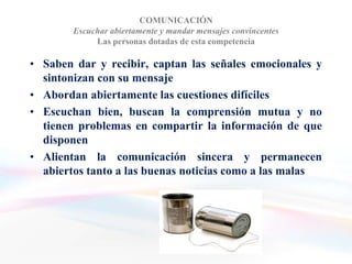 COMUNICACIÓN
        Escuchar abiertamente y mandar mensajes convincentes
             Las personas dotadas de esta competencia

• Saben dar y recibir, captan las señales emocionales y
  sintonizan con su mensaje
• Abordan abiertamente las cuestiones difíciles
• Escuchan bien, buscan la comprensión mutua y no
  tienen problemas en compartir la información de que
  disponen
• Alientan la comunicación sincera y permanecen
  abiertos tanto a las buenas noticias como a las malas
 