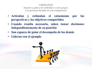LlDERAZGO
          Inspirar y guiar a los individuos o a los grupos
            Las personas dotadas de esta competencia

• Articulan y estimulan el entusiasmo por las
  perspectivas y los objetivos compartidos
• Cuando resulta necesario, saben tomar decisiones
  independientemente de su posición
• Son capaces de guiar el desempeño de los demás
• Lideran con el ejemplo
 