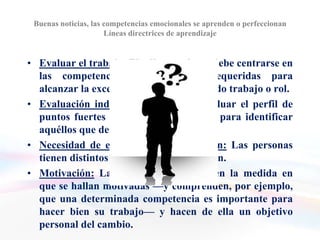 Buenas noticias, las competencias emocionales se aprenden o perfeccionan
                      Líneas directrices de aprendizaje


• Evaluar el trabajo: El adiestramiento debe centrarse en
  las competencias fundamentales requeridas para
  alcanzar la excelencia en un determinado trabajo o rol.
• Evaluación individual: Es preciso evaluar el perfil de
  puntos fuertes y débiles del individuo para identificar
  aquéllos que debe mejorar.
• Necesidad de evaluar la predisposición: Las personas
  tienen distintos grados de predisposición.
• Motivación: Las personas aprenden en la medida en
  que se hallan motivadas —y comprenden, por ejemplo,
  que una determinada competencia es importante para
  hacer bien su trabajo— y hacen de ella un objetivo
  personal del cambio.
 