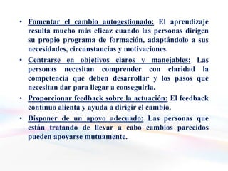 • Fomentar el cambio autogestionado: El aprendizaje
  resulta mucho más eficaz cuando las personas dirigen
  su propio programa de formación, adaptándolo a sus
  necesidades, circunstancias y motivaciones.
• Centrarse en objetivos claros y manejables: Las
  personas necesitan comprender con claridad la
  competencia que deben desarrollar y los pasos que
  necesitan dar para llegar a conseguirla.
• Proporcionar feedback sobre la actuación: El feedback
  continuo alienta y ayuda a dirigir el cambio.
• Disponer de un apoyo adecuado: Las personas que
  están tratando de llevar a cabo cambios parecidos
  pueden apoyarse mutuamente.
 