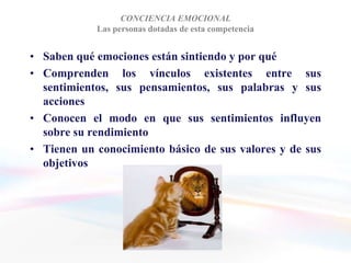 CONCIENCIA EMOCIONAL
            Las personas dotadas de esta competencia


• Saben qué emociones están sintiendo y por qué
• Comprenden los vínculos existentes entre sus
  sentimientos, sus pensamientos, sus palabras y sus
  acciones
• Conocen el modo en que sus sentimientos influyen
  sobre su rendimiento
• Tienen un conocimiento básico de sus valores y de sus
  objetivos
 