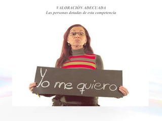 VALORACIÓN ADECUADA
              Las personas dotadas de esta competencia


• Son conscientes de sus puntos fuertes y de sus
  debilidades
• Reflexionan y son capaces de aprender de la
  experiencia
• Son sensibles al aprendizaje sincero de la experiencia, a
  los nuevos puntos de vista, a la formación continua y al
  desarrollo de sí mismo
• Cuentan con un sentido del humor que les ayuda a
  tomar distancia de sí mismos
 