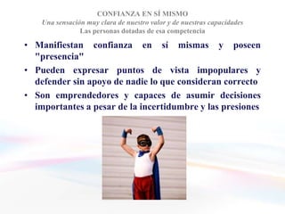 CONFIANZA EN SÍ MISMO
    Una sensación muy clara de nuestro valor y de nuestras capacidades
                Las personas dotadas de esa competencia

• Manifiestan confianza en sí mismas y poseen
  "presencia"
• Pueden expresar puntos de vista impopulares y
  defender sin apoyo de nadie lo que consideran correcto
• Son emprendedores y capaces de asumir decisiones
  importantes a pesar de la incertidumbre y las presiones
 