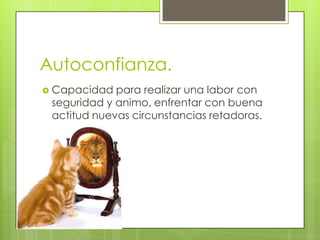Autoconfianza.
 Capacidad  para realizar una labor con
 seguridad y animo, enfrentar con buena
 actitud nuevas circunstancias retadoras.
 
