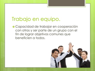 Trabajo en equipo.
 Capacidad    de trabajar en cooperación
 con otros y ser parte de un grupo con el
 fin de lograr objetivos comunes que
 beneficien a todos.
 
