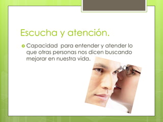 Escucha y atención.
 Capacidad  para entender y atender lo
 que otras personas nos dicen buscando
 mejorar en nuestra vida.
 