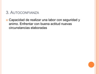 3. AUTOCONFIANZA
   Capacidad de realizar una labor con seguridad y
    animo. Enfrentar con buena actitud nuevas
    circunstancias elaboradas
 