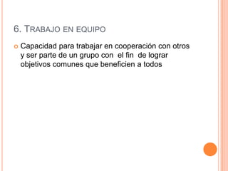 6. TRABAJO EN EQUIPO
   Capacidad para trabajar en cooperación con otros
    y ser parte de un grupo con el fin de lograr
    objetivos comunes que beneficien a todos
 