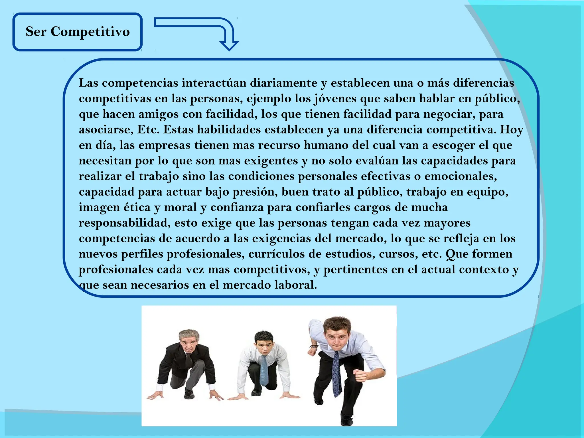 Las competencias interactúan diariamente y establecen una o más diferencias
competitivas en las personas, ejemplo los jóvenes que saben hablar en público,
que hacen amigos con facilidad, los que tienen facilidad para negociar, para
asociarse, Etc. Estas habilidades establecen ya una diferencia competitiva. Hoy
en día, las empresas tienen mas recurso humano del cual van a escoger el que
necesitan por lo que son mas exigentes y no solo evalúan las capacidades para
realizar el trabajo sino las condiciones personales efectivas o emocionales,
capacidad para actuar bajo presión, buen trato al público, trabajo en equipo,
imagen ética y moral y confianza para confiarles cargos de mucha
responsabilidad, esto exige que las personas tengan cada vez mayores
competencias de acuerdo a las exigencias del mercado, lo que se refleja en los
nuevos perfiles profesionales, currículos de estudios, cursos, etc. Que formen
profesionales cada vez mas competitivos, y pertinentes en el actual contexto y
que sean necesarios en el mercado laboral.
Ser Competitivo
 