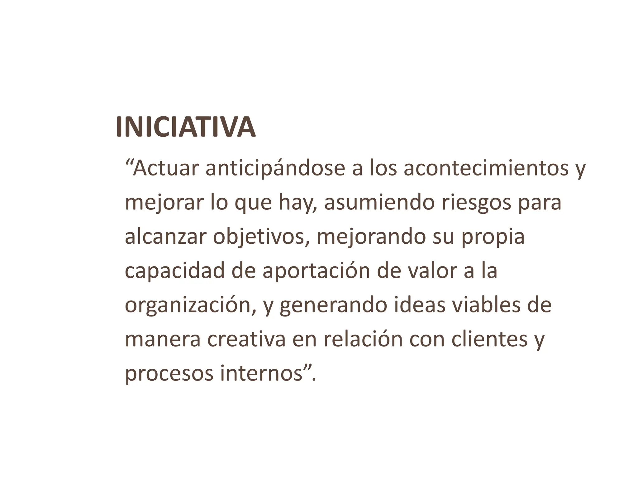 INICIATIVA
“Actuar anticipándose a los acontecimientos y
mejorar lo que hay, asumiendo riesgos para
alcanzar objetivos, mejorando su propia
capacidad de aportación de valor a la
organización, y generando ideas viables de
manera creativa en relación con clientes y
procesos internos”.
 