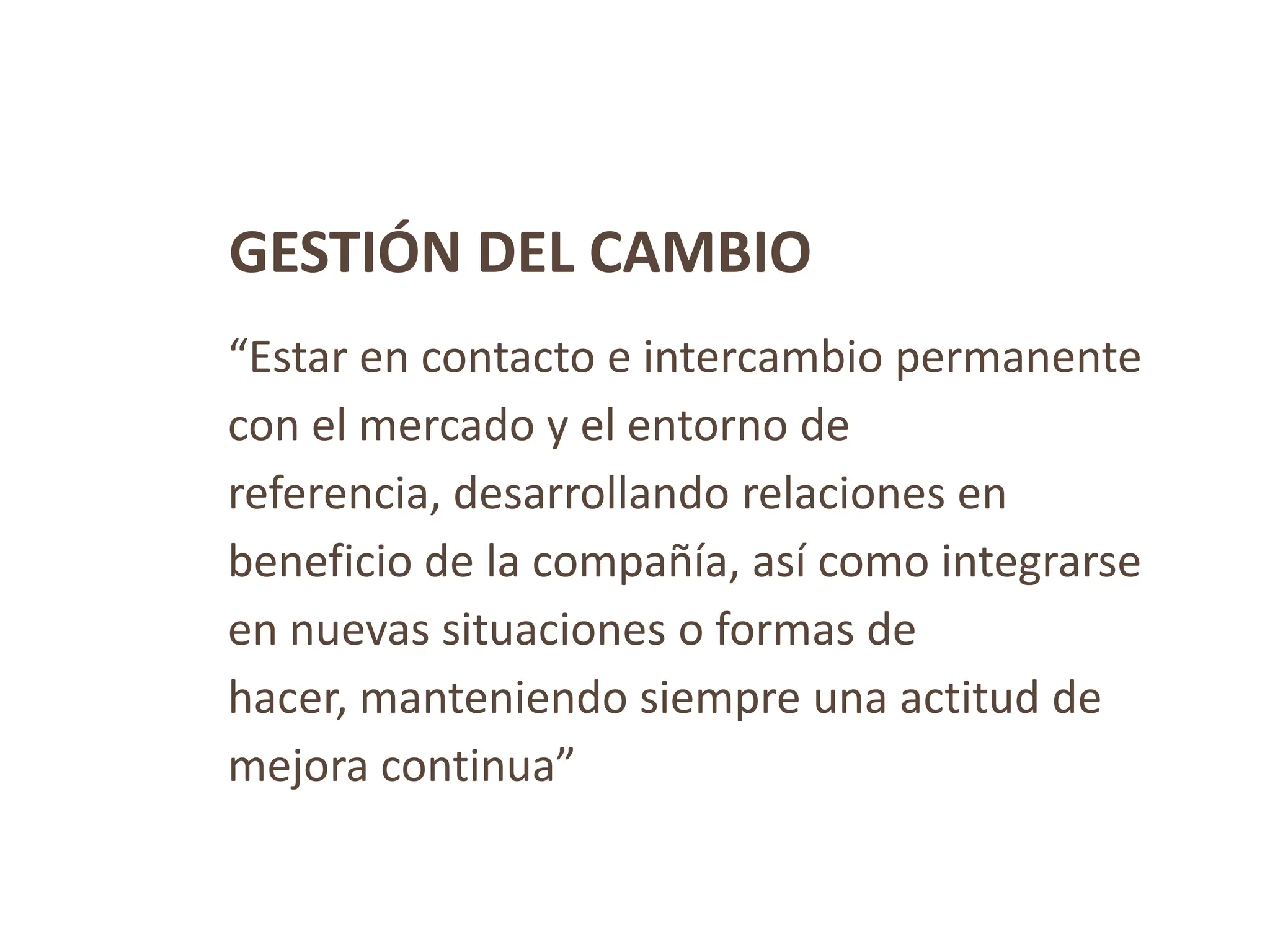 GESTIÓN DEL CAMBIO
“Estar en contacto e intercambio permanente
con el mercado y el entorno de
referencia, desarrollando relaciones en
beneficio de la compañía, así como integrarse
en nuevas situaciones o formas de
hacer, manteniendo siempre una actitud de
mejora continua”
 