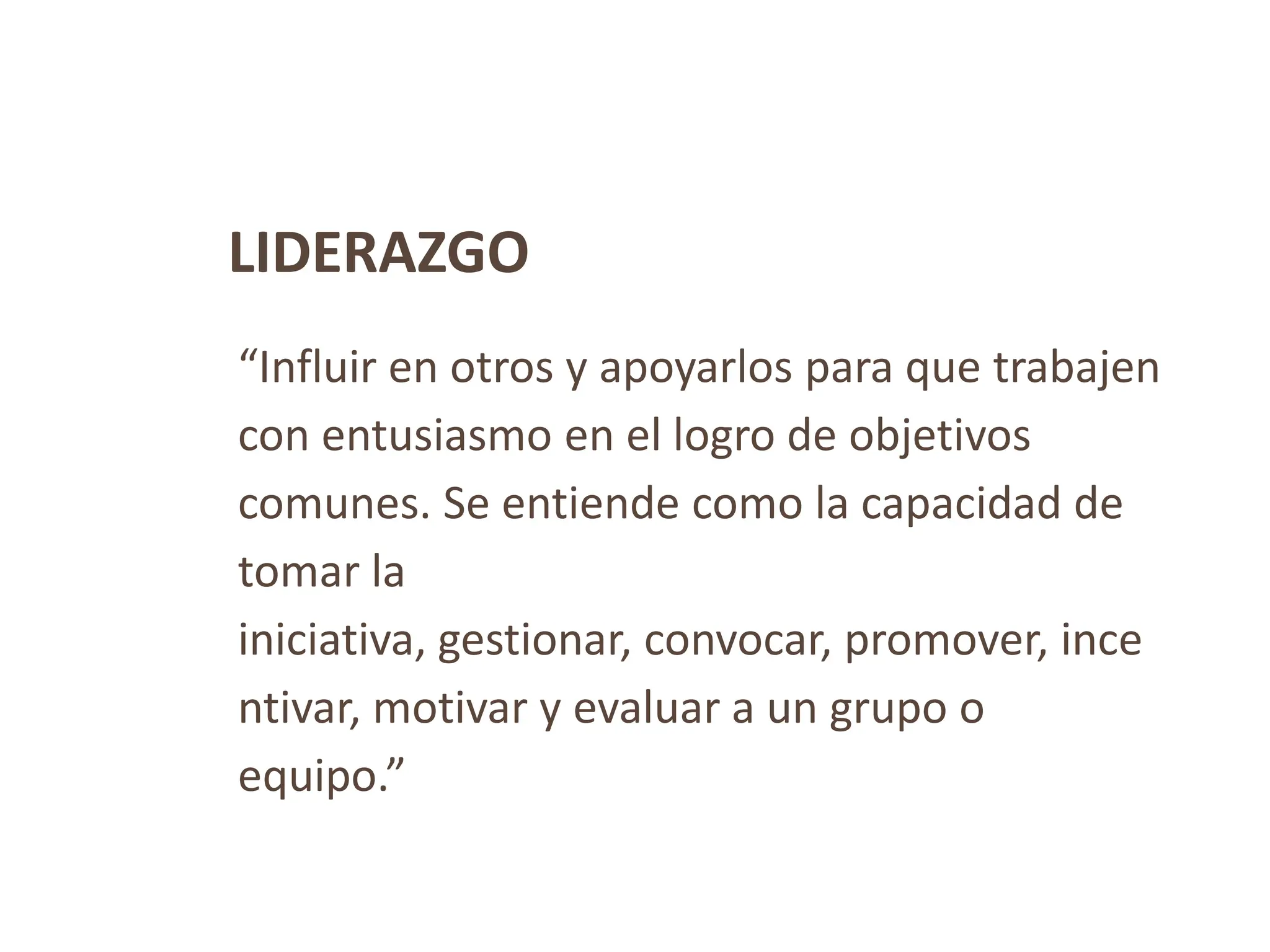 LIDERAZGO
“Influir en otros y apoyarlos para que trabajen
con entusiasmo en el logro de objetivos
comunes. Se entiende como la capacidad de
tomar la
iniciativa, gestionar, convocar, promover, ince
ntivar, motivar y evaluar a un grupo o
equipo.”
 