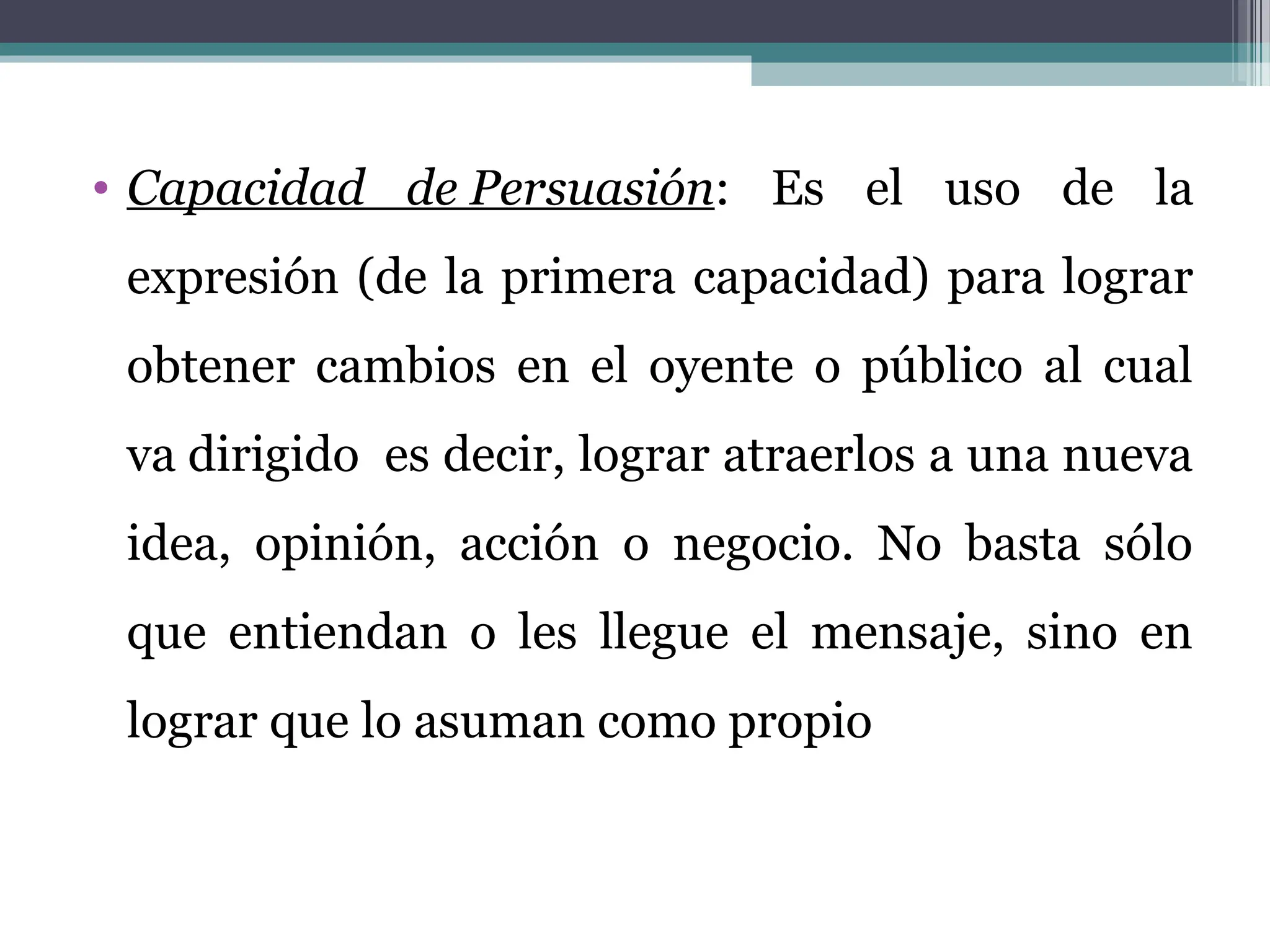 • Capacidad de Persuasión: Es el uso de la
expresión (de la primera capacidad) para lograr
obtener cambios en el oyente o público al cual
va dirigido es decir, lograr atraerlos a una nueva
idea, opinión, acción o negocio. No basta sólo
que entiendan o les llegue el mensaje, sino en
lograr que lo asuman como propio
 