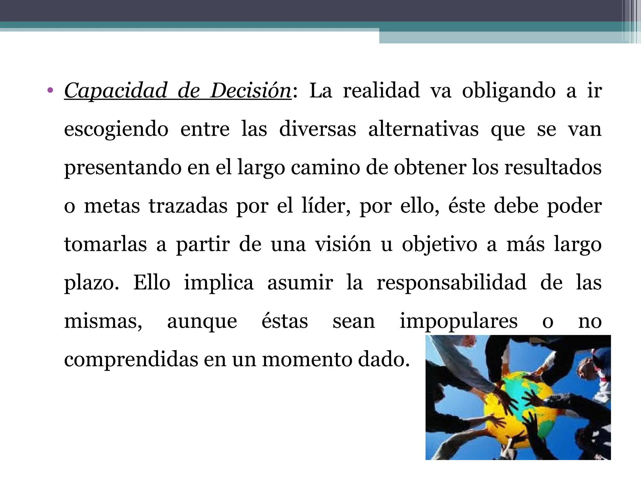 • Capacidad de Decisión: La realidad va obligando a ir
escogiendo entre las diversas alternativas que se van
presentando en el largo camino de obtener los resultados
o metas trazadas por el líder, por ello, éste debe poder
tomarlas a partir de una visión u objetivo a más largo
plazo. Ello implica asumir la responsabilidad de las
mismas, aunque éstas sean impopulares o no
comprendidas en un momento dado.
 