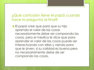 ¿Qué confusión tiene el papá cuando
hace la pregunta al final?
 El papá cree que para que su hijo
  aprenda el valor de las cosas
  necesariamente debe ser comprando las
  cosas, pero el medico le dice que para
  aprender el valor de las cosas puede ser
  interactuando con ellas y viendo para
  que le sirven, si su calidad es buena pero
  no necesariamente debe de ser
  comprando las cosas.
 