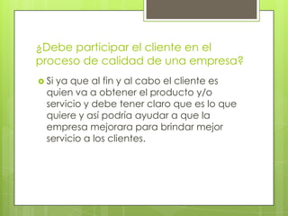 ¿Debe participar el cliente en el
proceso de calidad de una empresa?
 Siya que al fin y al cabo el cliente es
  quien va a obtener el producto y/o
  servicio y debe tener claro que es lo que
  quiere y así podría ayudar a que la
  empresa mejorara para brindar mejor
  servicio a los clientes.
 