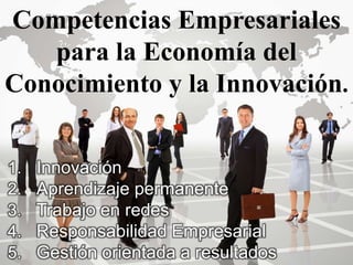 Competencias Empresariales
para la Economía del
Conocimiento y la Innovación.
1. Innovación
2. Aprendizaje permanente
3. Trabajo en redes
4. Responsabilidad Empresarial
5. Gestión orientada a resultados
 