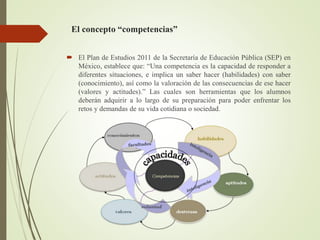 El concepto “competencias”
 El Plan de Estudios 2011 de la Secretaría de Educación Pública (SEP) en
México, establece que: “Una competencia es la capacidad de responder a
diferentes situaciones, e implica un saber hacer (habilidades) con saber
(conocimiento), así como la valoración de las consecuencias de ese hacer
(valores y actitudes).” Las cuales son herramientas que los alumnos
deberán adquirir a lo largo de su preparación para poder enfrentar los
retos y demandas de su vida cotidiana o sociedad.
 