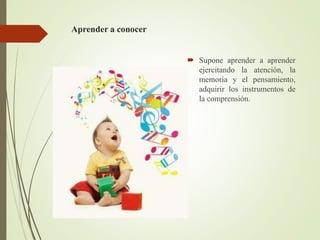 Aprender a conocer
 Supone aprender a aprender
ejercitando la atención, la
memoria y el pensamiento,
adquirir los instrumentos de
la comprensión.
 