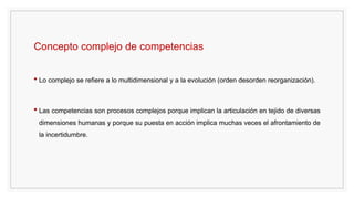 Concepto complejo de competencias
• Lo complejo se refiere a lo multidimensional y a la evolución (orden desorden reorganización).
• Las competencias son procesos complejos porque implican la articulación en tejido de diversas
dimensiones humanas y porque su puesta en acción implica muchas veces el afrontamiento de
la incertidumbre.
 