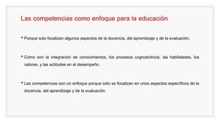 Las competencias como enfoque para la educación
• Porque solo focalizan algunos aspectos de la docencia, del aprendizaje y de la evaluación.
• Como son la integración de conocimientos, los procesos cognoscitivos, las habilidades, los
valores, y las actitudes en el desempeño.
• Las competencias son un enfoque porque sólo se focalizan en unos aspectos específicos de la
docencia, del aprendizaje y de la evaluación.
 