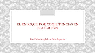 EL ENFOQUE POR COMPETENCIAS EN
EDUCACIÓN
Lic. Erika Magdalena Ruiz Esparza
 