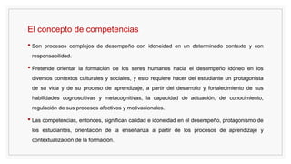 El concepto de competencias
• Son procesos complejos de desempeño con idoneidad en un determinado contexto y con
responsabilidad.
• Pretende orientar la formación de los seres humanos hacia el desempeño idóneo en los
diversos contextos culturales y sociales, y esto requiere hacer del estudiante un protagonista
de su vida y de su proceso de aprendizaje, a partir del desarrollo y fortalecimiento de sus
habilidades cognoscitivas y metacognitivas, la capacidad de actuación, del conocimiento,
regulación de sus procesos afectivos y motivacionales.
• Las competencias, entonces, significan calidad e idoneidad en el desempeño, protagonismo de
los estudiantes, orientación de la enseñanza a partir de los procesos de aprendizaje y
contextualización de la formación.
 