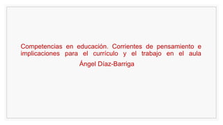 Competencias en educación. Corrientes de pensamiento e
implicaciones para el currículo y el trabajo en el aula
Ángel Díaz-Barriga
 