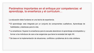 Parámetros importantes en el enfoque por competencias: el
aprendizaje, la enseñanza y el currículum…
La educación debe fundarse en una teoría de experiencia.
• El aprendizaje: esta integrada por un conjunto de componentes cualitativos. Aprendizaje de
habilidades y destrezas para la vida.
• La enseñanza: Superar la enseñanza para la escuela abandonar el aprendizaje enciclopédico y
formar a los individuos de cara a las exigencias que tiene la sociedad del siglo XX.
• Se basa en la implementación de situaciones, conflictos o problemas de la vida cotidiana.
 
