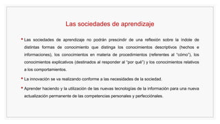 Las sociedades de aprendizaje
• Las sociedades de aprendizaje no podrán prescindir de una reflexión sobre la índole de
distintas formas de conocimiento que distinga los conocimientos descriptivos (hechos e
informaciones), los conocimientos en materia de procedimientos (referentes al “cómo”), los
conocimientos explicativos (destinados al responder al “por qué”) y los conocimientos relativos
a los comportamientos.
• La innovación se va realizando conforme a las necesidades de la sociedad.
• Aprender haciendo y la utilización de las nuevas tecnologías de la información para una nueva
actualización permanente de las competencias personales y perfecciónales.
 