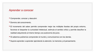 Aprender a conocer
• Comprender, conocer y descubrir.
• Dominio del conocimiento.
• El incremento del saber permite comprender mejor las múltiples facetas del propio entorno,
favorece el despertar la curiosidad intelectual, estimula el sentido crítico y permite descifrar la
realidad adquiriendo al mismo tiempo una autonomía de juicio.
• Si sabemos podremos comprender el mundo y comunicarnos con los demás.
• Supone aprender a aprender ejercitando la atención, la memoria y el pensamiento.
 