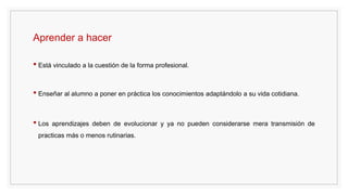 Aprender a hacer
• Está vinculado a la cuestión de la forma profesional.
• Enseñar al alumno a poner en práctica los conocimientos adaptándolo a su vida cotidiana.
• Los aprendizajes deben de evolucionar y ya no pueden considerarse mera transmisión de
practicas más o menos rutinarias.
 