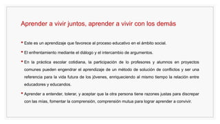 Aprender a vivir juntos, aprender a vivir con los demás
• Este es un aprendizaje que favorece al proceso educativo en el ámbito social.
• El enfrentamiento mediante el diálogo y el intercambio de argumentos.
• En la práctica escolar cotidiana, la participación de lo profesores y alumnos en proyectos
comunes pueden engendrar el aprendizaje de un método de solución de conflictos y ser una
referencia para la vida futura de los jóvenes, enriqueciendo al mismo tiempo la relación entre
educadores y educandos.
• Aprender a entender, tolerar, y aceptar que la otra persona tiene razones justas para discrepar
con las mías, fomentar la comprensión, comprensión mutua para lograr aprender a convivir.
 