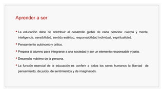 Aprender a ser
• La educación debe de contribuir al desarrollo global de cada persona: cuerpo y mente,
inteligencia, sensibilidad, sentido estético, responsabilidad individual, espiritualidad.
• Pensamiento autónomo y crítico.
• Prepara al alumno para integrarse a una sociedad y ser un elemento responsable y justo.
• Desarrollo máximo de la persona.
• La función esencial de la educación es conferir a todos los seres humanos la libertad de
pensamiento, de juicio, de sentimientos y de imaginación.
 
