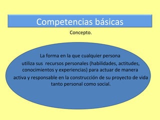 Competencias básicas
                         Concepto.



              La forma en la que cualquier persona
    utiliza sus recursos personales (habilidades, actitudes,
    conocimientos y experiencias) para actuar de manera
activa y responsable en la construcción de su proyecto de vida
                   tanto personal como social.
 