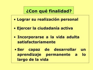 ¿Con qué finalidad?
• Lograr su realización personal

• Ejercer la ciudadanía activa

• Incorporarse a la vida adulta
  satisfactoriamente

• Ser capaz de desarrollar un
  aprendizaje permanente a lo
  largo de la vida
 