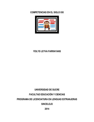COMPETENCIAS EN EL SIGLO XXI
YEILYS LEYVA FARRAYANS
UNIVERSIDAD DE SUCRE
FACULTAD EDUCACIÓN Y CIENCIAS
PROGRAMA DE LICENCIATURA EN LENGUAS EXTRANJERAS
SINCELEJO
2014
 