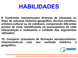 HABILIDADES
9. Confrontar interpretações diversas de situações ou
fatos de natureza histórico-geográfica, técnico-científica,
artístico-cultural ou do cotidiano, comparando diferentes
pontos de vista, identificando os pressupostos de cada
interpretação e analisando a validade dos argumentos
utilizados;

10. Comparar processos de formação socioeconômica,
relacionando-os com seu contexto histórico e
geográfico;
 