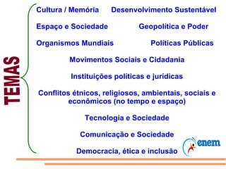 Cultura / Memória    Desenvolvimento Sustentável

Espaço e Sociedade           Geopolítica e Poder

Organismos Mundiais              Políticas Públicas

         Movimentos Sociais e Cidadania

         Instituições políticas e jurídicas

Conflitos étnicos, religiosos, ambientais, sociais e
         econômicos (no tempo e espaço)

             Tecnologia e Sociedade

            Comunicação e Sociedade

           Democracia, ética e inclusão
 