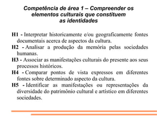Competência de área 1 – Compreender os
       elementos culturais que constituem
                 as identidades

H1 - Interpretar  historicamente  e/ou  geograficamente  fontes 
 documentais acerca de aspectos da cultura.
H2 - Analisar  a  produção  da  memória  pelas  sociedades 
 humanas.
H3 - Associar as manifestações culturais do presente aos seus 
 processos históricos.
H4 - Comparar  pontos  de  vista  expressos  em  diferentes 
 fontes sobre determinado aspecto da cultura.
H5 - Identificar  as  manifestações  ou  representações  da 
 diversidade do patrimônio cultural e artístico em diferentes 
 sociedades.
 