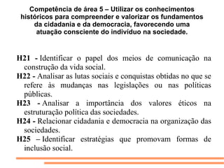Competência de área 5 – Utilizar os conhecimentos
 históricos para compreender e valorizar os fundamentos
     da cidadania e da democracia, favorecendo uma
      atuação consciente do indivíduo na sociedade.


H21 - Identificar  o  papel  dos  meios  de  comunicação  na 
 construção da vida social.
H22 - Analisar as lutas sociais e conquistas obtidas no que se 
 refere  às  mudanças  nas  legislações  ou  nas  políticas 
 públicas.
H23 - Analisar  a  importância  dos  valores  éticos  na 
 estruturação política das sociedades.
H24 - Relacionar cidadania e democracia na organização das 
 sociedades.
H25 – Identificar  estratégias  que  promovam  formas  de 
 inclusão social.
 
