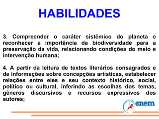 HABILIDADES
3. Compreender o caráter sistêmico do planeta e
reconhecer a importância da biodiversidade para a
preservação da vida, relacionando condições do meio e
intervenção humana;

4. A partir da leitura de textos literários consagrados e
de informações sobre concepções artísticas, estabelecer
relações entre eles e seu contexto histórico, social,
político ou cultural, inferindo as escolhas dos temas,
gêneros discursivos e recursos expressivos dos
autores;
 