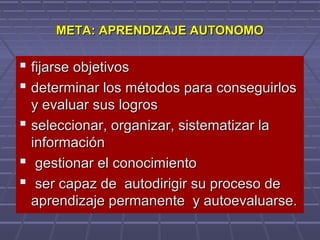 META: APRENDIZAJE AUTONOMOMETA: APRENDIZAJE AUTONOMO
 fijarse objetivosfijarse objetivos
 determinar los métodos para conseguirlosdeterminar los métodos para conseguirlos
y evaluar sus logrosy evaluar sus logros
 seleccionar, organizar, sistematizar laseleccionar, organizar, sistematizar la
informacióninformación
 gestionar el conocimientogestionar el conocimiento
 ser capaz de autodirigir su proceso deser capaz de autodirigir su proceso de
aprendizaje permanente y autoevaluarse.aprendizaje permanente y autoevaluarse.
 