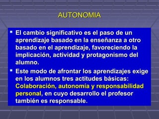 AUTONOMIAAUTONOMIA
 El cambio significativo es el pasoEl cambio significativo es el paso de unde un
aprendizaje basado en la enseñanza a otroaprendizaje basado en la enseñanza a otro
basado en el aprendizaje, favoreciendo labasado en el aprendizaje, favoreciendo la
implicación, actividad y protagonismo delimplicación, actividad y protagonismo del
alumno.alumno.
 Este modo de afrontar los aprendizajes exigeEste modo de afrontar los aprendizajes exige
en los alumnos tres actitudes básicas:en los alumnos tres actitudes básicas:
Colaboración, autonomía y responsabilidadColaboración, autonomía y responsabilidad
personalpersonal,, en cuyo desarrollo el profesoren cuyo desarrollo el profesor
también es responsabletambién es responsable..
 