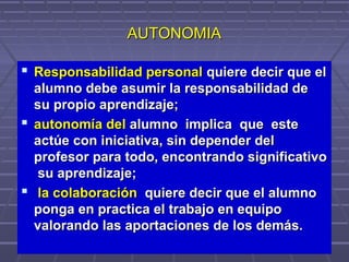 AUTONOMIAAUTONOMIA
 Responsabilidad personalResponsabilidad personal quiere decir que elquiere decir que el
alumno debe asumir la responsabilidad dealumno debe asumir la responsabilidad de
su propio aprendizaje;su propio aprendizaje;
 autonomía delautonomía del alumno implica que estealumno implica que este
actúe con iniciativa, sin depender delactúe con iniciativa, sin depender del
profesor para todo, encontrando significativoprofesor para todo, encontrando significativo
su aprendizaje;su aprendizaje;
 la colaboraciónla colaboración quiere decir que el alumnoquiere decir que el alumno
ponga en practica el trabajo en equipoponga en practica el trabajo en equipo
valorando las aportaciones de los demás.valorando las aportaciones de los demás.
 