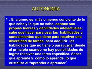 AUTONOMIAAUTONOMIA
 .. El alumno esEl alumno es más o menos conciente de lomás o menos conciente de lo
que sabe y lo que no sabeque sabe y lo que no sabe,, conoce susconoce sus
propias fuerzas y debilidades intelectuales;propias fuerzas y debilidades intelectuales;
sabe que hacer para usar las habilidades ysabe que hacer para usar las habilidades y
conocimientos que tiene para resolver unaconocimientos que tiene para resolver una
diversidad de tareas,diversidad de tareas, para adquirir laspara adquirir las
habilidades que no tiene o para juzgar desdehabilidades que no tiene o para juzgar desde
el principio cuando no hay posibilidades deel principio cuando no hay posibilidades de
lograr resolver una tarea específica. Saberlograr resolver una tarea específica. Saber
que aprende y cómo lo aprende, lo queque aprende y cómo lo aprende, lo que
cristaliza el “aprender a aprendercristaliza el “aprender a aprender”.”.
 