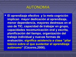 AUTONOMIAAUTONOMIA
 El aprendizaje efectivo y la meta cogniciónEl aprendizaje efectivo y la meta cognición
implican mayor dedicación al aprendizaje,implican mayor dedicación al aprendizaje,
menor dependencia, mayores destrezas en elmenor dependencia, mayores destrezas en el
uso de TIC, capacidad de trabajar en grupo,uso de TIC, capacidad de trabajar en grupo,
capacidades recomunicación oral y escrita,capacidades recomunicación oral y escrita,
planificación del tiempo, organización delplanificación del tiempo, organización del
trabajo individual y nuevas formas detrabajo individual y nuevas formas de
evaluaciónevaluación;; significa asistencia a clase “pilarsignifica asistencia a clase “pilar
básico sobre el que sustentar el aprendizajebásico sobre el que sustentar el aprendizaje
autónomo”autónomo” (Cáceres,2006).(Cáceres,2006).
 